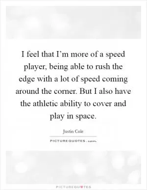 I feel that I’m more of a speed player, being able to rush the edge with a lot of speed coming around the corner. But I also have the athletic ability to cover and play in space Picture Quote #1