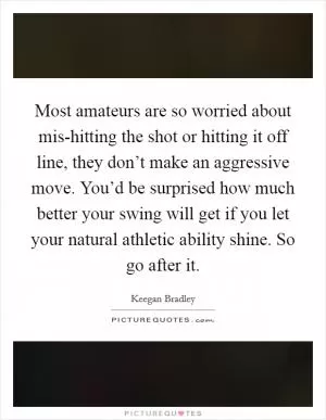Most amateurs are so worried about mis-hitting the shot or hitting it off line, they don’t make an aggressive move. You’d be surprised how much better your swing will get if you let your natural athletic ability shine. So go after it Picture Quote #1