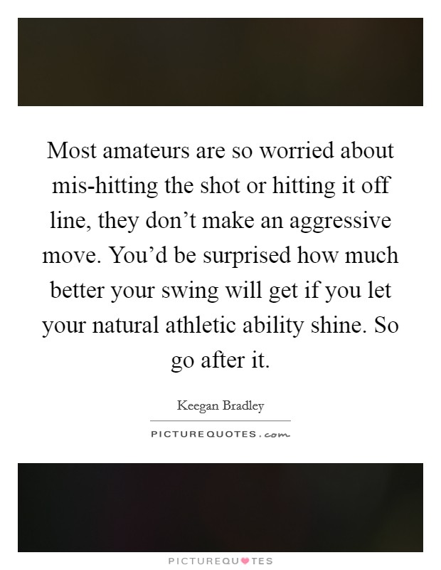 Most amateurs are so worried about mis-hitting the shot or hitting it off line, they don't make an aggressive move. You'd be surprised how much better your swing will get if you let your natural athletic ability shine. So go after it. Picture Quote #1