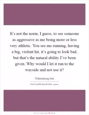 It’s not the norm, I guess, to see someone as aggressive as me being more or less very athletic. You see me running, having a big, violent hit, it’s going to look bad, but that’s the natural ability I’ve been given. Why would I let it run to the wayside and not use it? Picture Quote #1