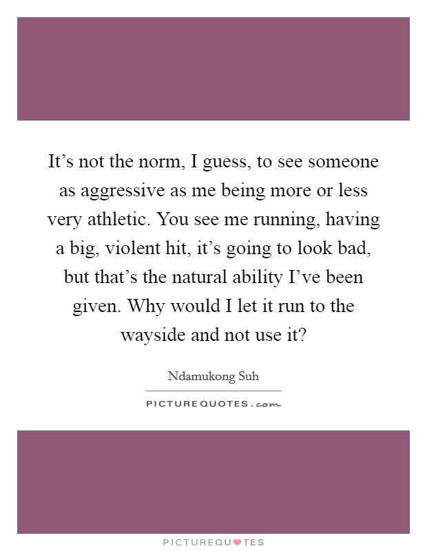 It's not the norm, I guess, to see someone as aggressive as me being more or less very athletic. You see me running, having a big, violent hit, it's going to look bad, but that's the natural ability I've been given. Why would I let it run to the wayside and not use it? Picture Quote #1