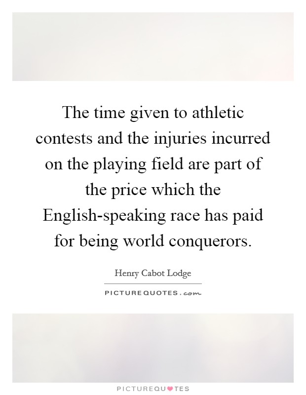 The time given to athletic contests and the injuries incurred on the playing field are part of the price which the English-speaking race has paid for being world conquerors. Picture Quote #1