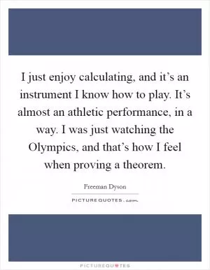 I just enjoy calculating, and it’s an instrument I know how to play. It’s almost an athletic performance, in a way. I was just watching the Olympics, and that’s how I feel when proving a theorem Picture Quote #1