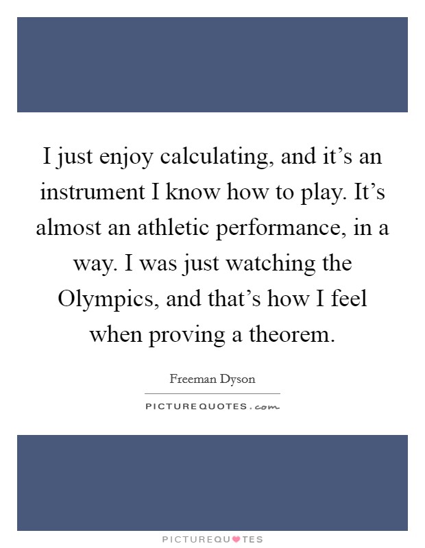 I just enjoy calculating, and it's an instrument I know how to play. It's almost an athletic performance, in a way. I was just watching the Olympics, and that's how I feel when proving a theorem. Picture Quote #1