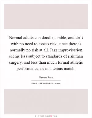Normal adults can doodle, amble, and drift with no need to assess risk, since there is normally no risk at all. Jazz improvisation seems less subject to standards of risk than surgery, and less than much formal athletic performance, as in a tennis match Picture Quote #1