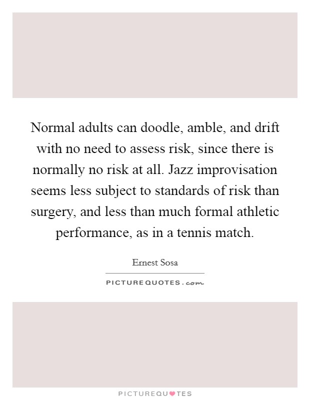 Normal adults can doodle, amble, and drift with no need to assess risk, since there is normally no risk at all. Jazz improvisation seems less subject to standards of risk than surgery, and less than much formal athletic performance, as in a tennis match. Picture Quote #1