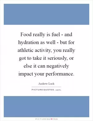Food really is fuel - and hydration as well - but for athletic activity, you really got to take it seriously, or else it can negatively impact your performance Picture Quote #1