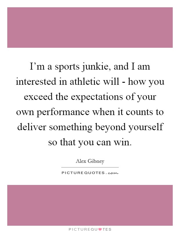 I'm a sports junkie, and I am interested in athletic will - how you exceed the expectations of your own performance when it counts to deliver something beyond yourself so that you can win. Picture Quote #1