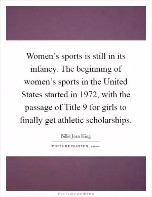 Women’s sports is still in its infancy. The beginning of women’s sports in the United States started in 1972, with the passage of Title 9 for girls to finally get athletic scholarships Picture Quote #1