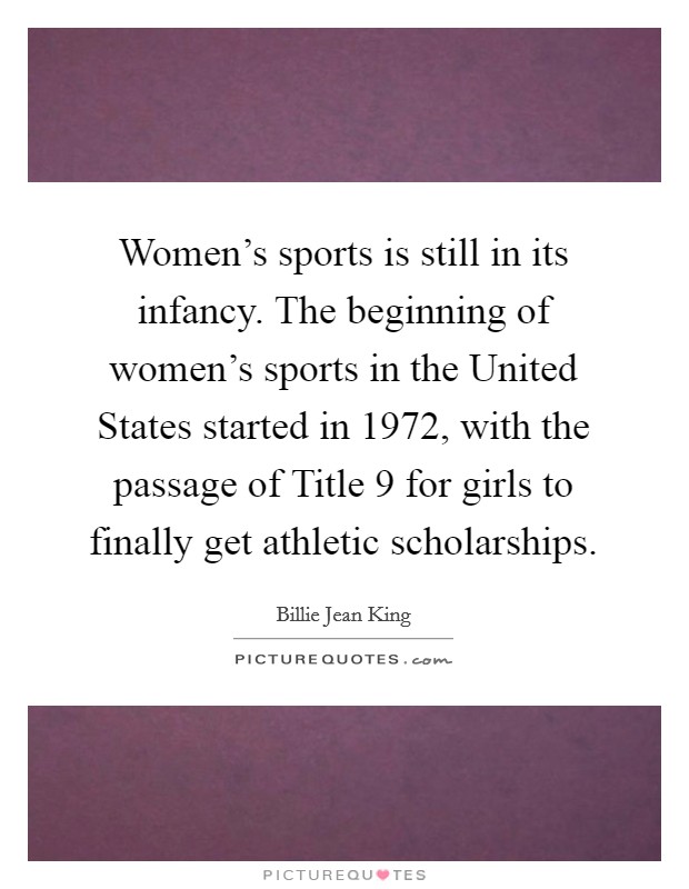 Women's sports is still in its infancy. The beginning of women's sports in the United States started in 1972, with the passage of Title 9 for girls to finally get athletic scholarships. Picture Quote #1