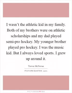 I wasn’t the athletic kid in my family. Both of my brothers were on athletic scholarships and my dad played semi-pro hockey. My younger brother played pro hockey. I was the music kid. But I always loved sports. I grew up around it Picture Quote #1