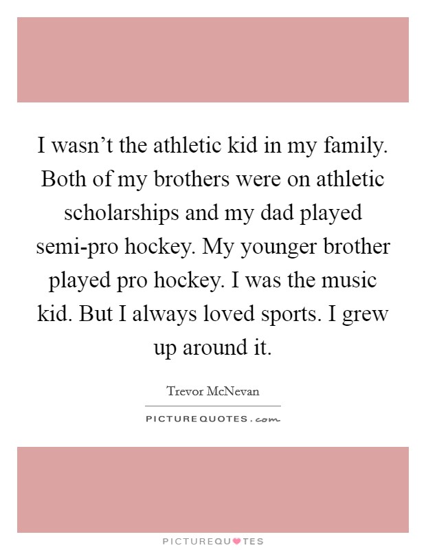I wasn't the athletic kid in my family. Both of my brothers were on athletic scholarships and my dad played semi-pro hockey. My younger brother played pro hockey. I was the music kid. But I always loved sports. I grew up around it. Picture Quote #1