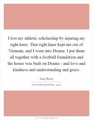 I lost my athletic scholarship by injuring my right knee. That right knee kept me out of Vietnam, and I went into Drama. I put them all together with a football foundation and the house was built on Drama - and love and kindness and understanding and grace Picture Quote #1