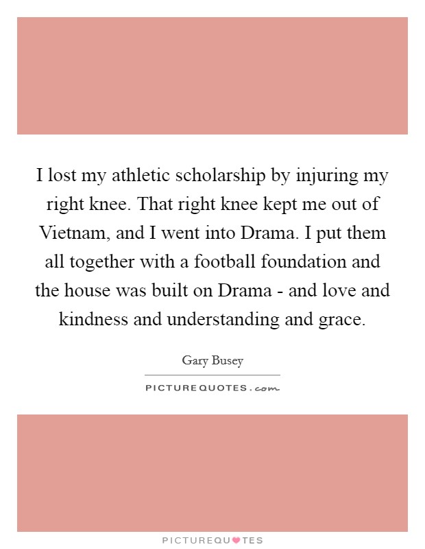 I lost my athletic scholarship by injuring my right knee. That right knee kept me out of Vietnam, and I went into Drama. I put them all together with a football foundation and the house was built on Drama - and love and kindness and understanding and grace. Picture Quote #1