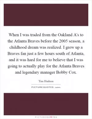 When I was traded from the Oakland A’s to the Atlanta Braves before the 2005 season, a childhood dream was realized. I grew up a Braves fan just a few hours south of Atlanta, and it was hard for me to believe that I was going to actually play for the Atlanta Braves and legendary manager Bobby Cox Picture Quote #1