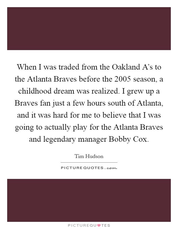 When I was traded from the Oakland A's to the Atlanta Braves before the 2005 season, a childhood dream was realized. I grew up a Braves fan just a few hours south of Atlanta, and it was hard for me to believe that I was going to actually play for the Atlanta Braves and legendary manager Bobby Cox. Picture Quote #1