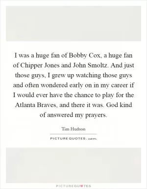 I was a huge fan of Bobby Cox, a huge fan of Chipper Jones and John Smoltz. And just those guys, I grew up watching those guys and often wondered early on in my career if I would ever have the chance to play for the Atlanta Braves, and there it was. God kind of answered my prayers Picture Quote #1