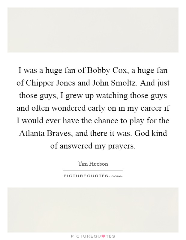 I was a huge fan of Bobby Cox, a huge fan of Chipper Jones and John Smoltz. And just those guys, I grew up watching those guys and often wondered early on in my career if I would ever have the chance to play for the Atlanta Braves, and there it was. God kind of answered my prayers. Picture Quote #1