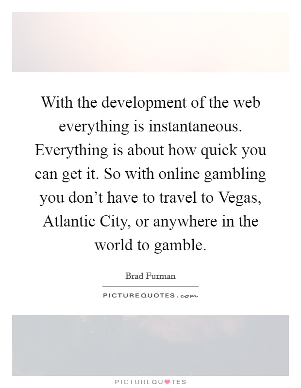 With the development of the web everything is instantaneous. Everything is about how quick you can get it. So with online gambling you don't have to travel to Vegas, Atlantic City, or anywhere in the world to gamble. Picture Quote #1