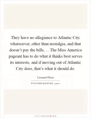 They have no allegiance to Atlantic City whatsoever, other than nostalgia, and that doesn’t pay the bills, ... The Miss America pageant has to do what it thinks best serves its interests, and if moving out of Atlantic City does, that’s what it should do Picture Quote #1