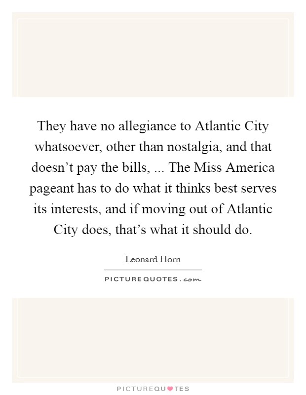 They have no allegiance to Atlantic City whatsoever, other than nostalgia, and that doesn't pay the bills, ... The Miss America pageant has to do what it thinks best serves its interests, and if moving out of Atlantic City does, that's what it should do. Picture Quote #1