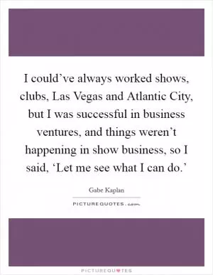 I could’ve always worked shows, clubs, Las Vegas and Atlantic City, but I was successful in business ventures, and things weren’t happening in show business, so I said, ‘Let me see what I can do.’ Picture Quote #1