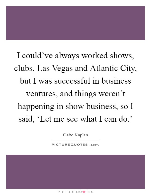I could've always worked shows, clubs, Las Vegas and Atlantic City, but I was successful in business ventures, and things weren't happening in show business, so I said, ‘Let me see what I can do.' Picture Quote #1