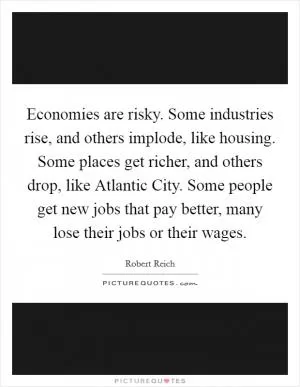 Economies are risky. Some industries rise, and others implode, like housing. Some places get richer, and others drop, like Atlantic City. Some people get new jobs that pay better, many lose their jobs or their wages Picture Quote #1
