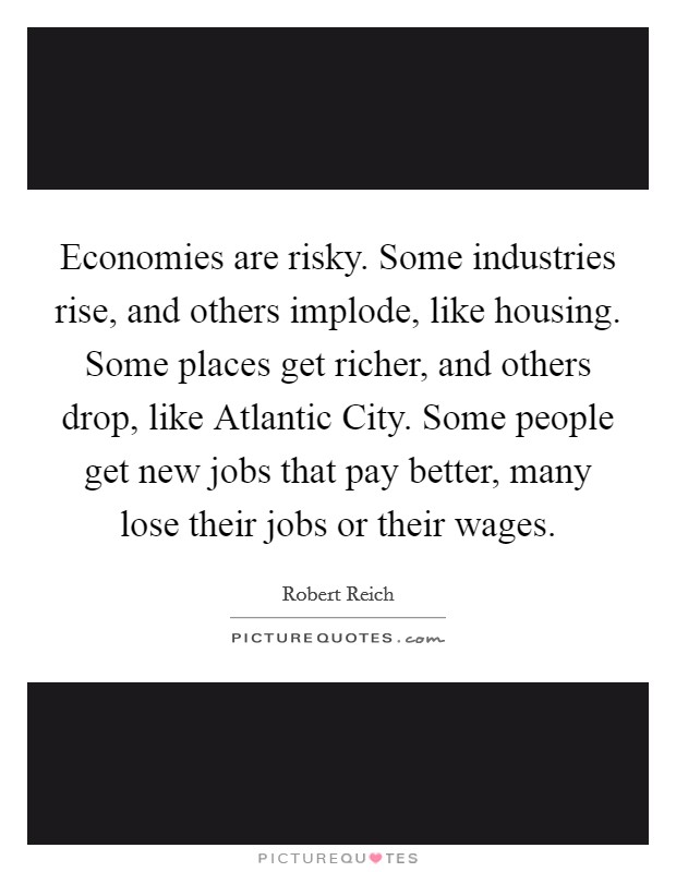 Economies are risky. Some industries rise, and others implode, like housing. Some places get richer, and others drop, like Atlantic City. Some people get new jobs that pay better, many lose their jobs or their wages. Picture Quote #1