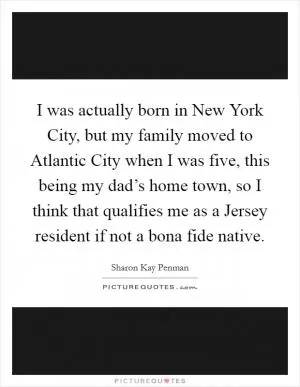 I was actually born in New York City, but my family moved to Atlantic City when I was five, this being my dad’s home town, so I think that qualifies me as a Jersey resident if not a bona fide native Picture Quote #1