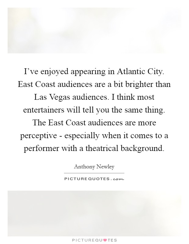 I've enjoyed appearing in Atlantic City. East Coast audiences are a bit brighter than Las Vegas audiences. I think most entertainers will tell you the same thing. The East Coast audiences are more perceptive - especially when it comes to a performer with a theatrical background. Picture Quote #1