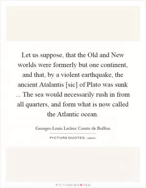 Let us suppose, that the Old and New worlds were formerly but one continent, and that, by a violent earthquake, the ancient Atalantis [sic] of Plato was sunk ... The sea would necessarily rush in from all quarters, and form what is now called the Atlantic ocean Picture Quote #1