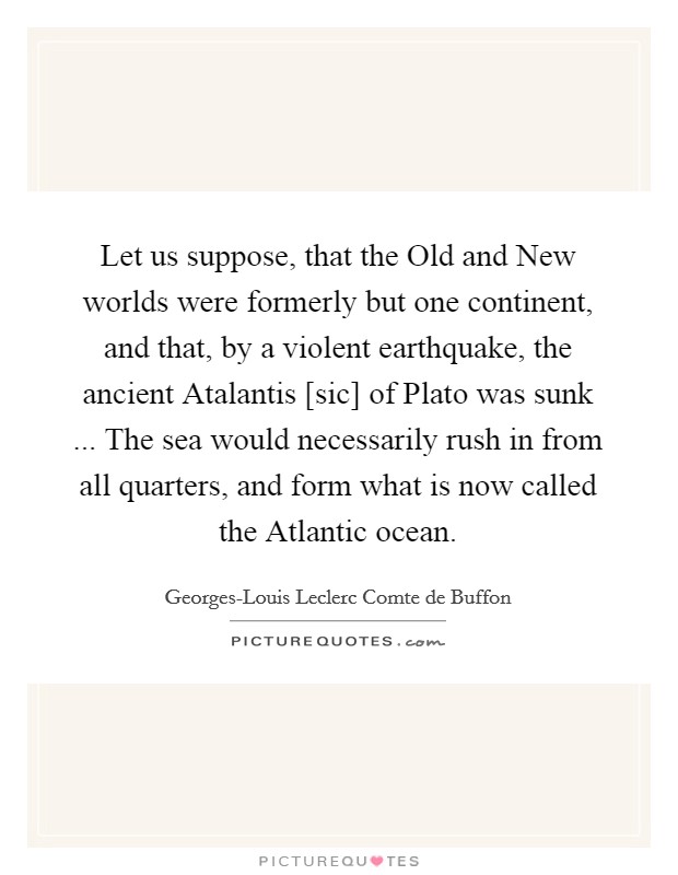 Let us suppose, that the Old and New worlds were formerly but one continent, and that, by a violent earthquake, the ancient Atalantis [sic] of Plato was sunk ... The sea would necessarily rush in from all quarters, and form what is now called the Atlantic ocean. Picture Quote #1
