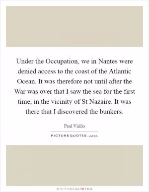 Under the Occupation, we in Nantes were denied access to the coast of the Atlantic Ocean. It was therefore not until after the War was over that I saw the sea for the first time, in the vicinity of St Nazaire. It was there that I discovered the bunkers Picture Quote #1
