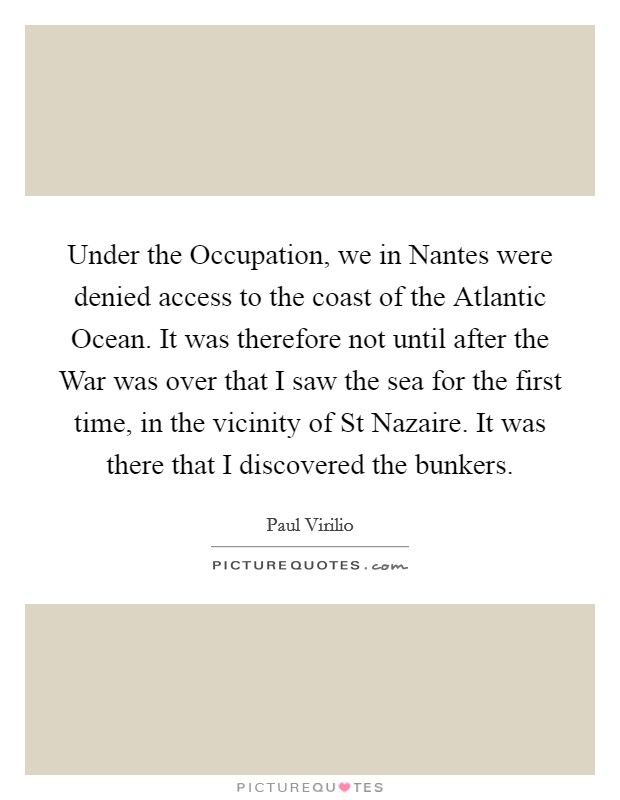 Under the Occupation, we in Nantes were denied access to the coast of the Atlantic Ocean. It was therefore not until after the War was over that I saw the sea for the first time, in the vicinity of St Nazaire. It was there that I discovered the bunkers. Picture Quote #1