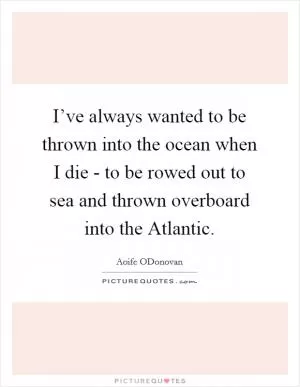I’ve always wanted to be thrown into the ocean when I die - to be rowed out to sea and thrown overboard into the Atlantic Picture Quote #1
