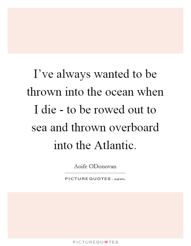I've always wanted to be thrown into the ocean when I die - to be rowed out to sea and thrown overboard into the Atlantic. Picture Quote #1