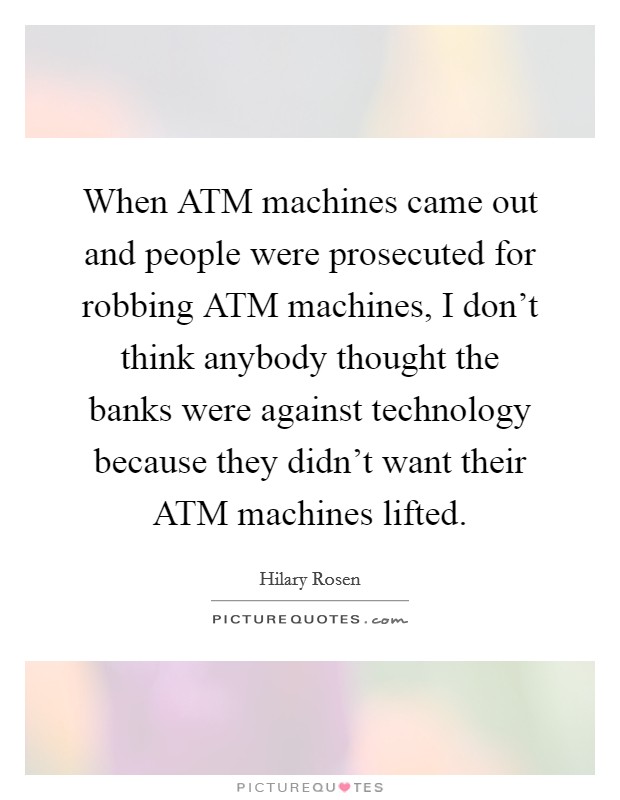 When ATM machines came out and people were prosecuted for robbing ATM machines, I don't think anybody thought the banks were against technology because they didn't want their ATM machines lifted. Picture Quote #1