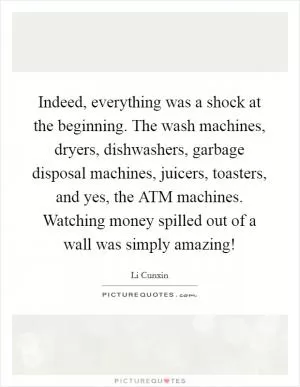 Indeed, everything was a shock at the beginning. The wash machines, dryers, dishwashers, garbage disposal machines, juicers, toasters, and yes, the ATM machines. Watching money spilled out of a wall was simply amazing! Picture Quote #1