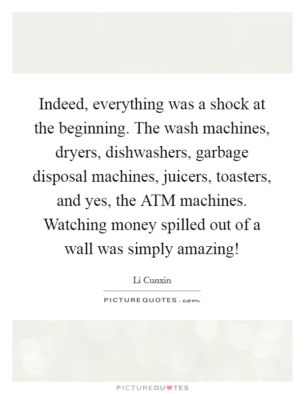 Indeed, everything was a shock at the beginning. The wash machines, dryers, dishwashers, garbage disposal machines, juicers, toasters, and yes, the ATM machines. Watching money spilled out of a wall was simply amazing! Picture Quote #1