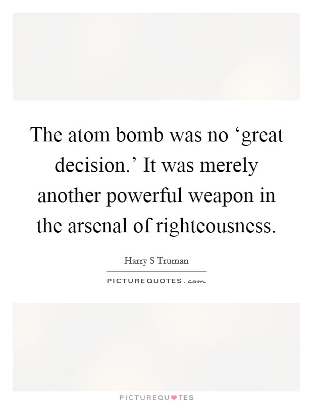 The atom bomb was no ‘great decision.' It was merely another powerful weapon in the arsenal of righteousness. Picture Quote #1