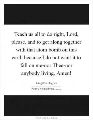 Teach us all to do right, Lord, please, and to get along together with that atom bomb on this earth because I do not want it to fall on me-nor Thee-nor anybody living. Amen! Picture Quote #1