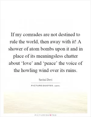 If my comrades are not destined to rule the world, then away with it! A shower of atom bombs upon it and in place of its meaningsless chatter about ‘love’ and ‘peace’ the voice of the howling wind over its ruins Picture Quote #1
