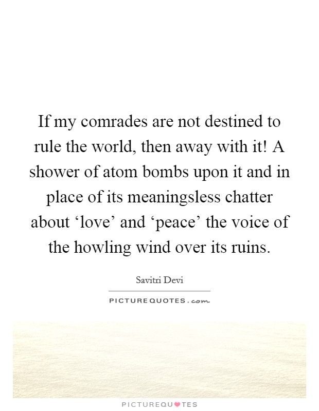 If my comrades are not destined to rule the world, then away with it! A shower of atom bombs upon it and in place of its meaningsless chatter about ‘love' and ‘peace' the voice of the howling wind over its ruins. Picture Quote #1
