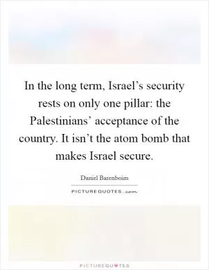 In the long term, Israel’s security rests on only one pillar: the Palestinians’ acceptance of the country. It isn’t the atom bomb that makes Israel secure Picture Quote #1