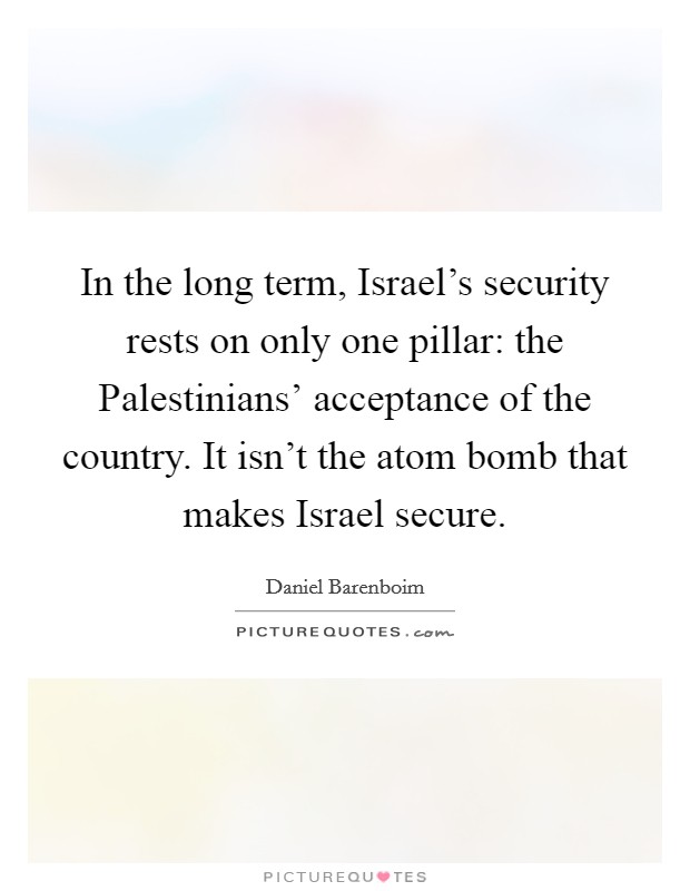 In the long term, Israel's security rests on only one pillar: the Palestinians' acceptance of the country. It isn't the atom bomb that makes Israel secure. Picture Quote #1
