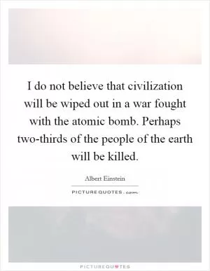 I do not believe that civilization will be wiped out in a war fought with the atomic bomb. Perhaps two-thirds of the people of the earth will be killed Picture Quote #1