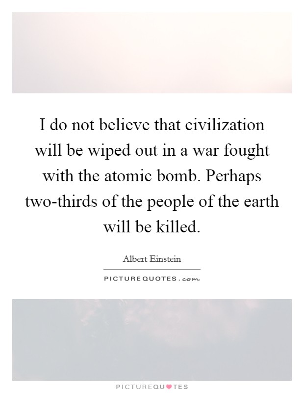 I do not believe that civilization will be wiped out in a war fought with the atomic bomb. Perhaps two-thirds of the people of the earth will be killed. Picture Quote #1