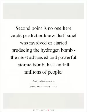 Second point is no one here could predict or know that Israel was involved or started producing the hydrogen bomb - the most advanced and powerful atomic bomb that can kill millions of people Picture Quote #1