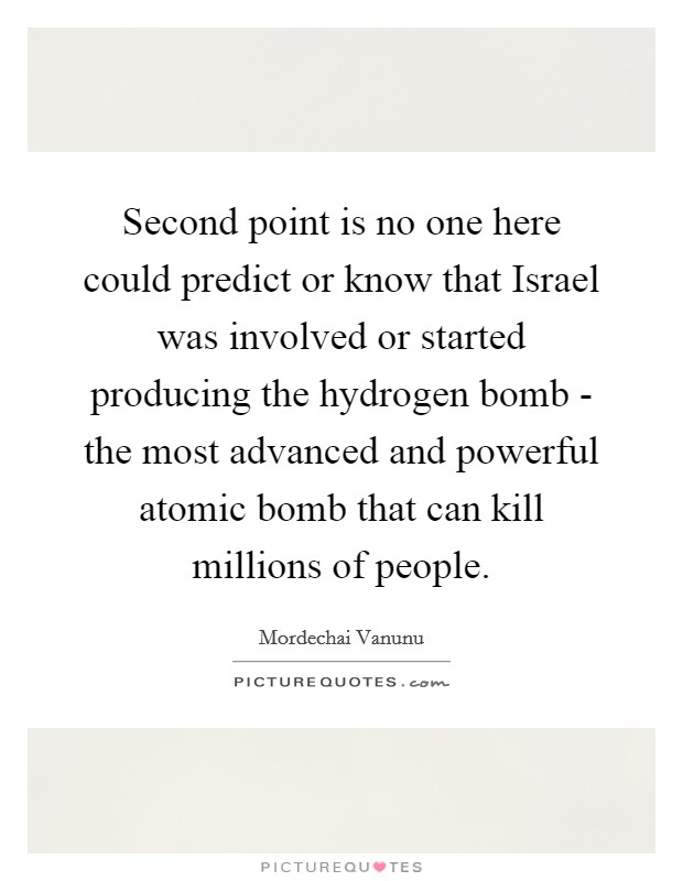 Second point is no one here could predict or know that Israel was involved or started producing the hydrogen bomb - the most advanced and powerful atomic bomb that can kill millions of people. Picture Quote #1